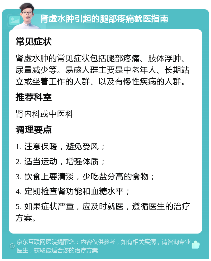 肾虚水肿引起的腿部疼痛就医指南 常见症状 肾虚水肿的常见症状包括腿部疼痛、肢体浮肿、尿量减少等。易感人群主要是中老年人、长期站立或坐着工作的人群、以及有慢性疾病的人群。 推荐科室 肾内科或中医科 调理要点 1. 注意保暖，避免受风； 2. 适当运动，增强体质； 3. 饮食上要清淡，少吃盐分高的食物； 4. 定期检查肾功能和血糖水平； 5. 如果症状严重，应及时就医，遵循医生的治疗方案。