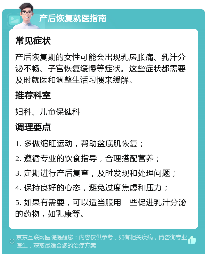 产后恢复就医指南 常见症状 产后恢复期的女性可能会出现乳房胀痛、乳汁分泌不畅、子宫恢复缓慢等症状。这些症状都需要及时就医和调整生活习惯来缓解。 推荐科室 妇科、儿童保健科 调理要点 1. 多做缩肛运动，帮助盆底肌恢复； 2. 遵循专业的饮食指导，合理搭配营养； 3. 定期进行产后复查，及时发现和处理问题； 4. 保持良好的心态，避免过度焦虑和压力； 5. 如果有需要，可以适当服用一些促进乳汁分泌的药物，如乳康等。