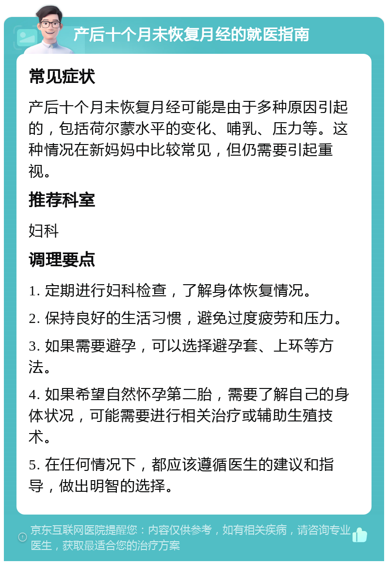 产后十个月未恢复月经的就医指南 常见症状 产后十个月未恢复月经可能是由于多种原因引起的，包括荷尔蒙水平的变化、哺乳、压力等。这种情况在新妈妈中比较常见，但仍需要引起重视。 推荐科室 妇科 调理要点 1. 定期进行妇科检查，了解身体恢复情况。 2. 保持良好的生活习惯，避免过度疲劳和压力。 3. 如果需要避孕，可以选择避孕套、上环等方法。 4. 如果希望自然怀孕第二胎，需要了解自己的身体状况，可能需要进行相关治疗或辅助生殖技术。 5. 在任何情况下，都应该遵循医生的建议和指导，做出明智的选择。