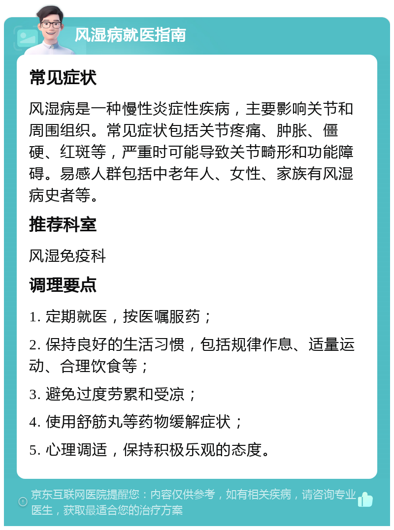 风湿病就医指南 常见症状 风湿病是一种慢性炎症性疾病，主要影响关节和周围组织。常见症状包括关节疼痛、肿胀、僵硬、红斑等，严重时可能导致关节畸形和功能障碍。易感人群包括中老年人、女性、家族有风湿病史者等。 推荐科室 风湿免疫科 调理要点 1. 定期就医，按医嘱服药； 2. 保持良好的生活习惯，包括规律作息、适量运动、合理饮食等； 3. 避免过度劳累和受凉； 4. 使用舒筋丸等药物缓解症状； 5. 心理调适，保持积极乐观的态度。