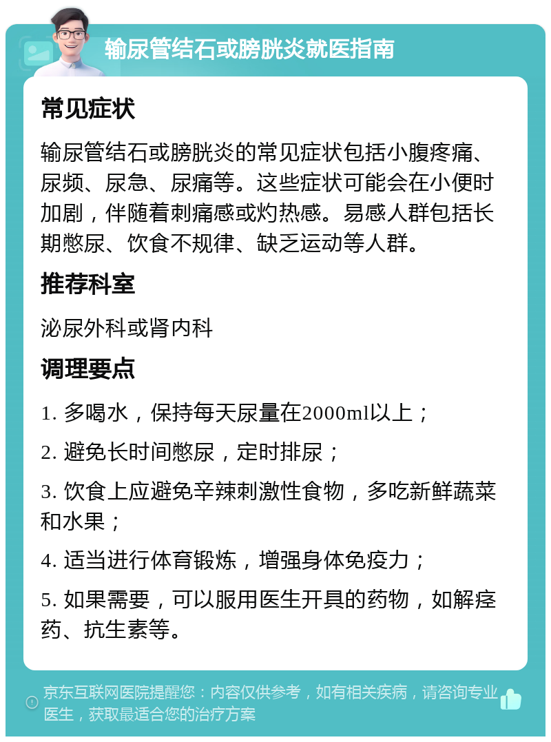 输尿管结石或膀胱炎就医指南 常见症状 输尿管结石或膀胱炎的常见症状包括小腹疼痛、尿频、尿急、尿痛等。这些症状可能会在小便时加剧，伴随着刺痛感或灼热感。易感人群包括长期憋尿、饮食不规律、缺乏运动等人群。 推荐科室 泌尿外科或肾内科 调理要点 1. 多喝水，保持每天尿量在2000ml以上； 2. 避免长时间憋尿，定时排尿； 3. 饮食上应避免辛辣刺激性食物，多吃新鲜蔬菜和水果； 4. 适当进行体育锻炼，增强身体免疫力； 5. 如果需要，可以服用医生开具的药物，如解痉药、抗生素等。