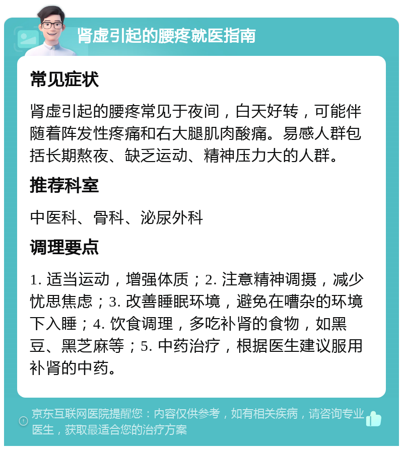 肾虚引起的腰疼就医指南 常见症状 肾虚引起的腰疼常见于夜间，白天好转，可能伴随着阵发性疼痛和右大腿肌肉酸痛。易感人群包括长期熬夜、缺乏运动、精神压力大的人群。 推荐科室 中医科、骨科、泌尿外科 调理要点 1. 适当运动，增强体质；2. 注意精神调摄，减少忧思焦虑；3. 改善睡眠环境，避免在嘈杂的环境下入睡；4. 饮食调理，多吃补肾的食物，如黑豆、黑芝麻等；5. 中药治疗，根据医生建议服用补肾的中药。