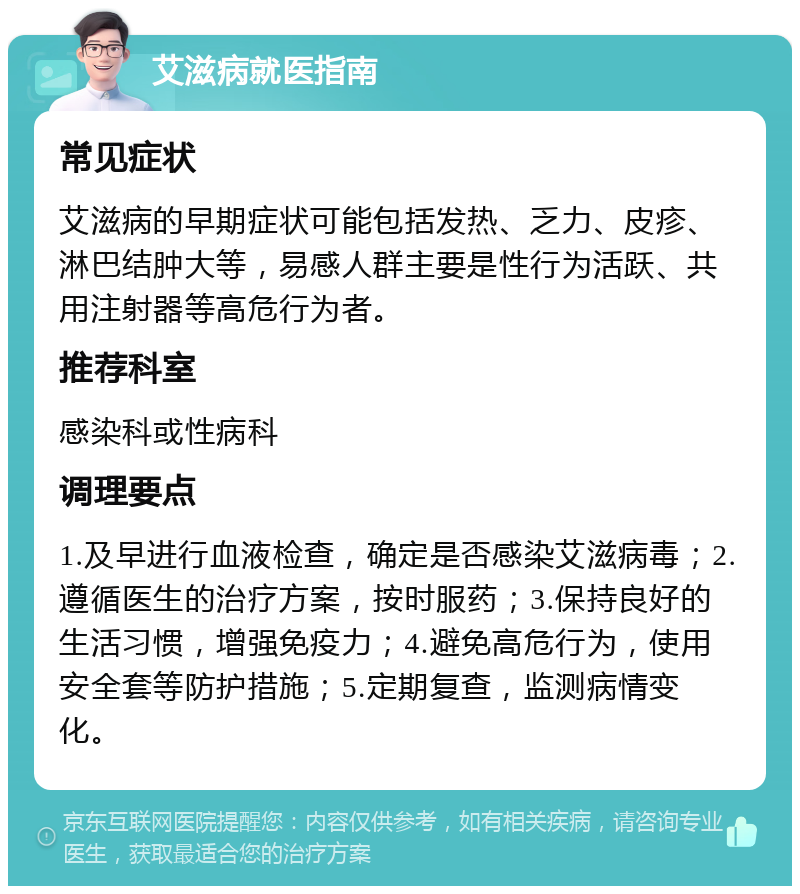 艾滋病就医指南 常见症状 艾滋病的早期症状可能包括发热、乏力、皮疹、淋巴结肿大等，易感人群主要是性行为活跃、共用注射器等高危行为者。 推荐科室 感染科或性病科 调理要点 1.及早进行血液检查，确定是否感染艾滋病毒；2.遵循医生的治疗方案，按时服药；3.保持良好的生活习惯，增强免疫力；4.避免高危行为，使用安全套等防护措施；5.定期复查，监测病情变化。