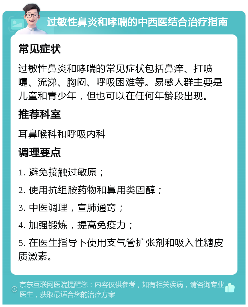 过敏性鼻炎和哮喘的中西医结合治疗指南 常见症状 过敏性鼻炎和哮喘的常见症状包括鼻痒、打喷嚏、流涕、胸闷、呼吸困难等。易感人群主要是儿童和青少年，但也可以在任何年龄段出现。 推荐科室 耳鼻喉科和呼吸内科 调理要点 1. 避免接触过敏原； 2. 使用抗组胺药物和鼻用类固醇； 3. 中医调理，宣肺通窍； 4. 加强锻炼，提高免疫力； 5. 在医生指导下使用支气管扩张剂和吸入性糖皮质激素。