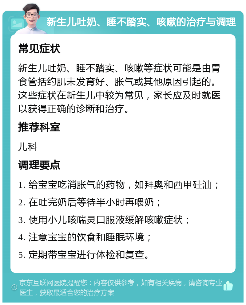 新生儿吐奶、睡不踏实、咳嗽的治疗与调理 常见症状 新生儿吐奶、睡不踏实、咳嗽等症状可能是由胃食管括约肌未发育好、胀气或其他原因引起的。这些症状在新生儿中较为常见，家长应及时就医以获得正确的诊断和治疗。 推荐科室 儿科 调理要点 1. 给宝宝吃消胀气的药物，如拜奥和西甲硅油； 2. 在吐完奶后等待半小时再喂奶； 3. 使用小儿咳喘灵口服液缓解咳嗽症状； 4. 注意宝宝的饮食和睡眠环境； 5. 定期带宝宝进行体检和复查。