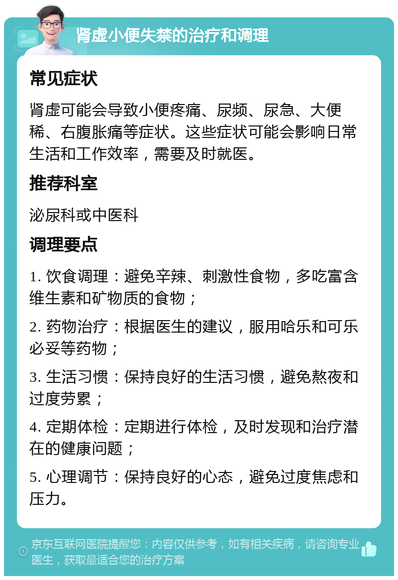 肾虚小便失禁的治疗和调理 常见症状 肾虚可能会导致小便疼痛、尿频、尿急、大便稀、右腹胀痛等症状。这些症状可能会影响日常生活和工作效率，需要及时就医。 推荐科室 泌尿科或中医科 调理要点 1. 饮食调理：避免辛辣、刺激性食物，多吃富含维生素和矿物质的食物； 2. 药物治疗：根据医生的建议，服用哈乐和可乐必妥等药物； 3. 生活习惯：保持良好的生活习惯，避免熬夜和过度劳累； 4. 定期体检：定期进行体检，及时发现和治疗潜在的健康问题； 5. 心理调节：保持良好的心态，避免过度焦虑和压力。