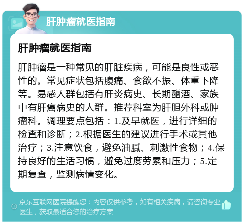 肝肿瘤就医指南 肝肿瘤就医指南 肝肿瘤是一种常见的肝脏疾病，可能是良性或恶性的。常见症状包括腹痛、食欲不振、体重下降等。易感人群包括有肝炎病史、长期酗酒、家族中有肝癌病史的人群。推荐科室为肝胆外科或肿瘤科。调理要点包括：1.及早就医，进行详细的检查和诊断；2.根据医生的建议进行手术或其他治疗；3.注意饮食，避免油腻、刺激性食物；4.保持良好的生活习惯，避免过度劳累和压力；5.定期复查，监测病情变化。