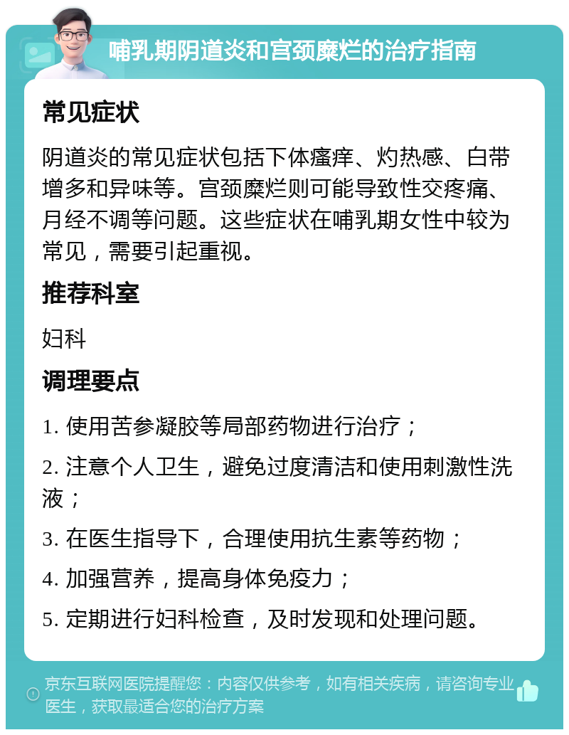 哺乳期阴道炎和宫颈糜烂的治疗指南 常见症状 阴道炎的常见症状包括下体瘙痒、灼热感、白带增多和异味等。宫颈糜烂则可能导致性交疼痛、月经不调等问题。这些症状在哺乳期女性中较为常见，需要引起重视。 推荐科室 妇科 调理要点 1. 使用苦参凝胶等局部药物进行治疗； 2. 注意个人卫生，避免过度清洁和使用刺激性洗液； 3. 在医生指导下，合理使用抗生素等药物； 4. 加强营养，提高身体免疫力； 5. 定期进行妇科检查，及时发现和处理问题。