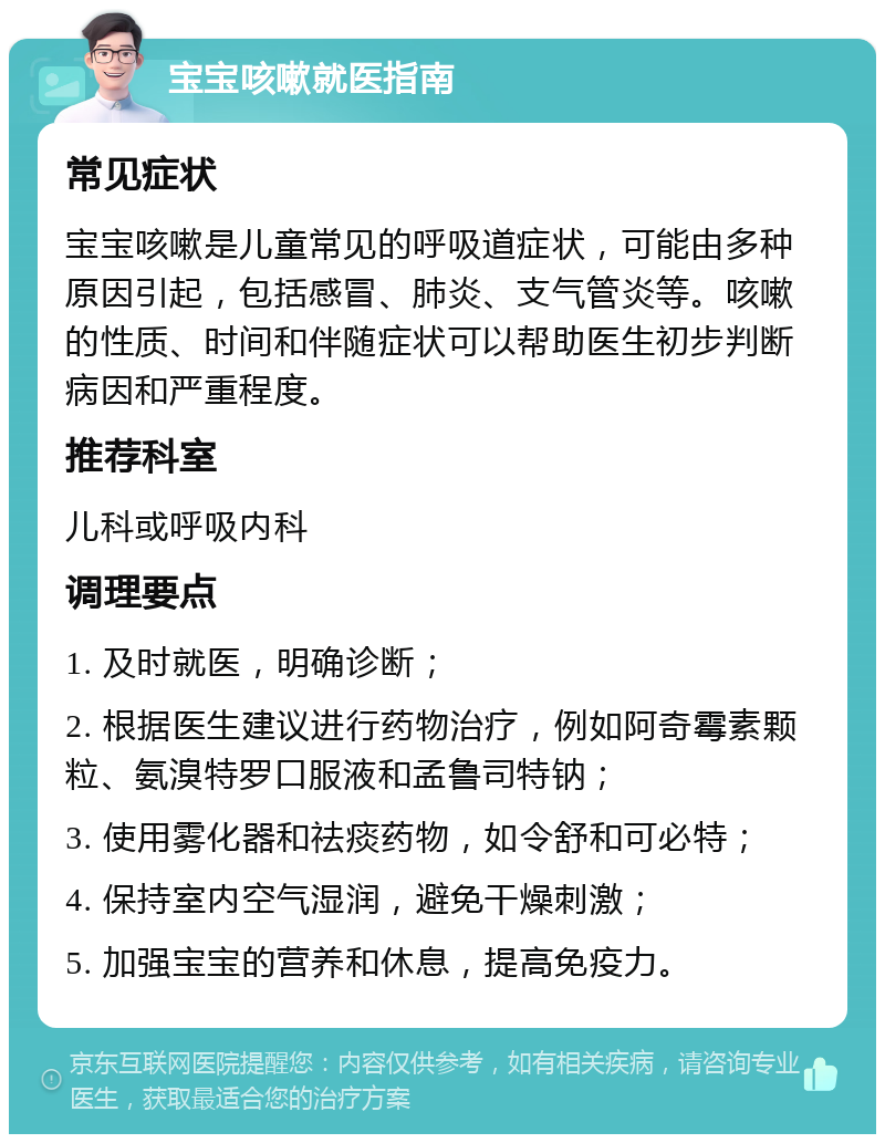 宝宝咳嗽就医指南 常见症状 宝宝咳嗽是儿童常见的呼吸道症状，可能由多种原因引起，包括感冒、肺炎、支气管炎等。咳嗽的性质、时间和伴随症状可以帮助医生初步判断病因和严重程度。 推荐科室 儿科或呼吸内科 调理要点 1. 及时就医，明确诊断； 2. 根据医生建议进行药物治疗，例如阿奇霉素颗粒、氨溴特罗口服液和孟鲁司特钠； 3. 使用雾化器和祛痰药物，如令舒和可必特； 4. 保持室内空气湿润，避免干燥刺激； 5. 加强宝宝的营养和休息，提高免疫力。