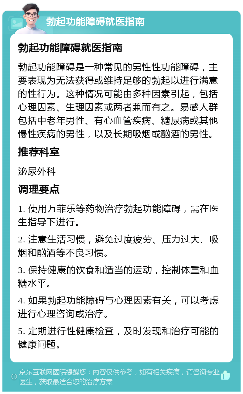 勃起功能障碍就医指南 勃起功能障碍就医指南 勃起功能障碍是一种常见的男性性功能障碍，主要表现为无法获得或维持足够的勃起以进行满意的性行为。这种情况可能由多种因素引起，包括心理因素、生理因素或两者兼而有之。易感人群包括中老年男性、有心血管疾病、糖尿病或其他慢性疾病的男性，以及长期吸烟或酗酒的男性。 推荐科室 泌尿外科 调理要点 1. 使用万菲乐等药物治疗勃起功能障碍，需在医生指导下进行。 2. 注意生活习惯，避免过度疲劳、压力过大、吸烟和酗酒等不良习惯。 3. 保持健康的饮食和适当的运动，控制体重和血糖水平。 4. 如果勃起功能障碍与心理因素有关，可以考虑进行心理咨询或治疗。 5. 定期进行性健康检查，及时发现和治疗可能的健康问题。