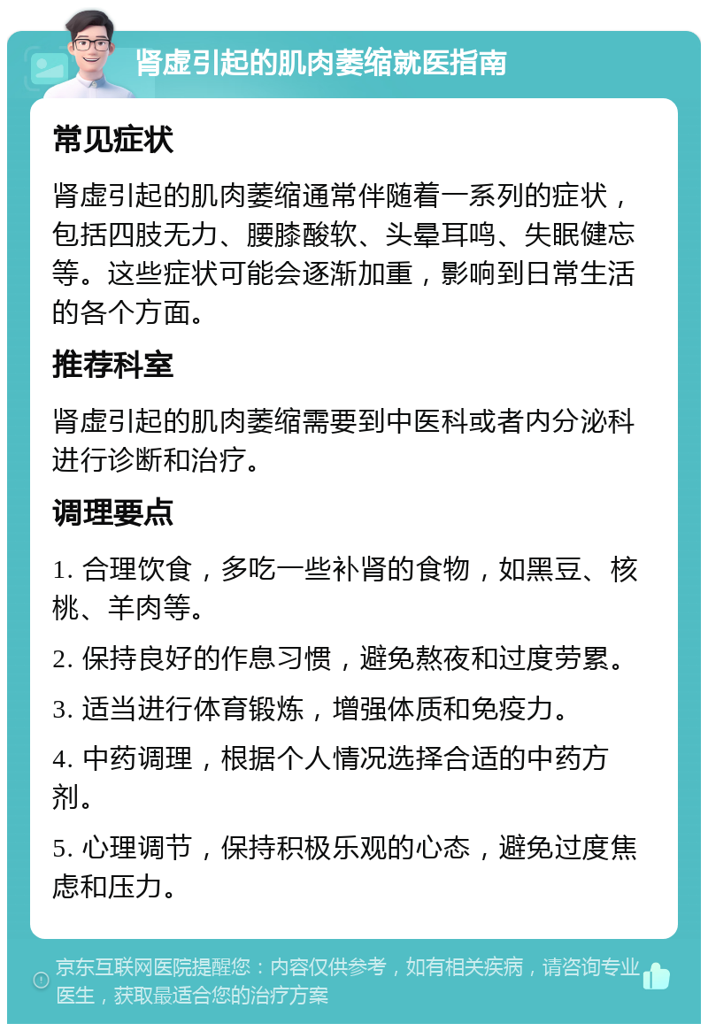 肾虚引起的肌肉萎缩就医指南 常见症状 肾虚引起的肌肉萎缩通常伴随着一系列的症状，包括四肢无力、腰膝酸软、头晕耳鸣、失眠健忘等。这些症状可能会逐渐加重，影响到日常生活的各个方面。 推荐科室 肾虚引起的肌肉萎缩需要到中医科或者内分泌科进行诊断和治疗。 调理要点 1. 合理饮食，多吃一些补肾的食物，如黑豆、核桃、羊肉等。 2. 保持良好的作息习惯，避免熬夜和过度劳累。 3. 适当进行体育锻炼，增强体质和免疫力。 4. 中药调理，根据个人情况选择合适的中药方剂。 5. 心理调节，保持积极乐观的心态，避免过度焦虑和压力。