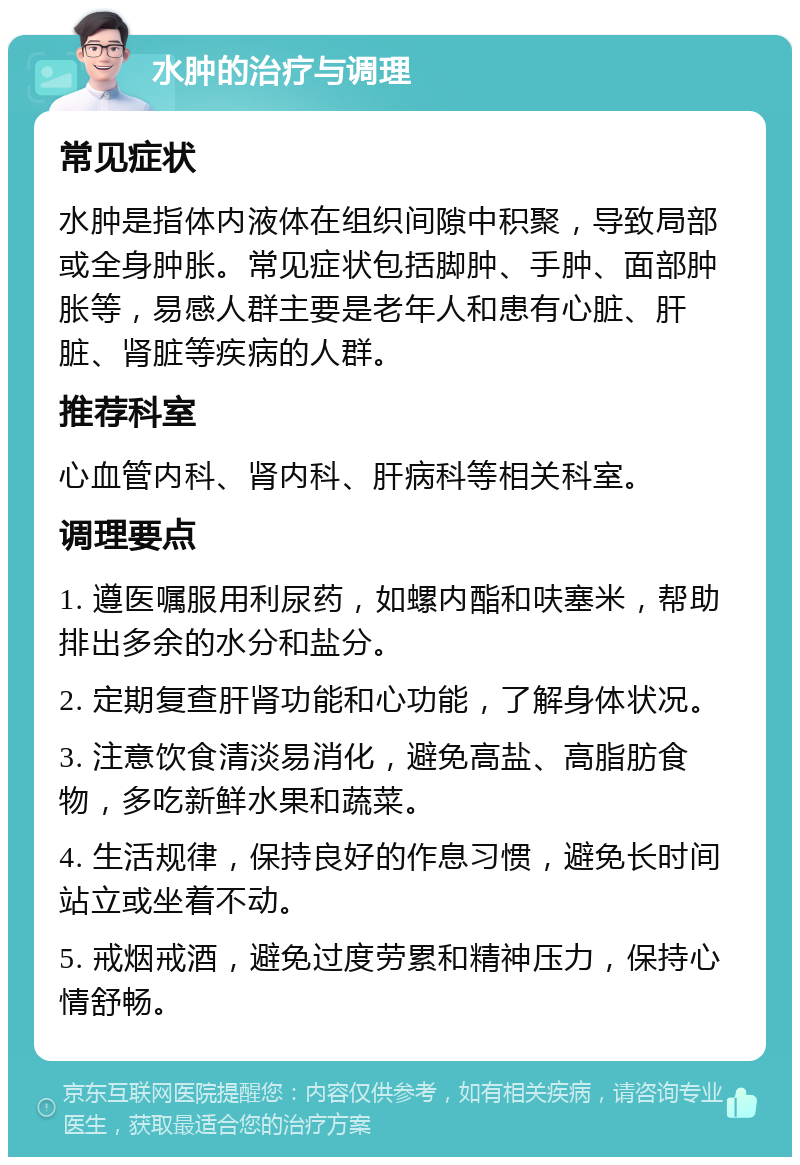 水肿的治疗与调理 常见症状 水肿是指体内液体在组织间隙中积聚，导致局部或全身肿胀。常见症状包括脚肿、手肿、面部肿胀等，易感人群主要是老年人和患有心脏、肝脏、肾脏等疾病的人群。 推荐科室 心血管内科、肾内科、肝病科等相关科室。 调理要点 1. 遵医嘱服用利尿药，如螺内酯和呋塞米，帮助排出多余的水分和盐分。 2. 定期复查肝肾功能和心功能，了解身体状况。 3. 注意饮食清淡易消化，避免高盐、高脂肪食物，多吃新鲜水果和蔬菜。 4. 生活规律，保持良好的作息习惯，避免长时间站立或坐着不动。 5. 戒烟戒酒，避免过度劳累和精神压力，保持心情舒畅。