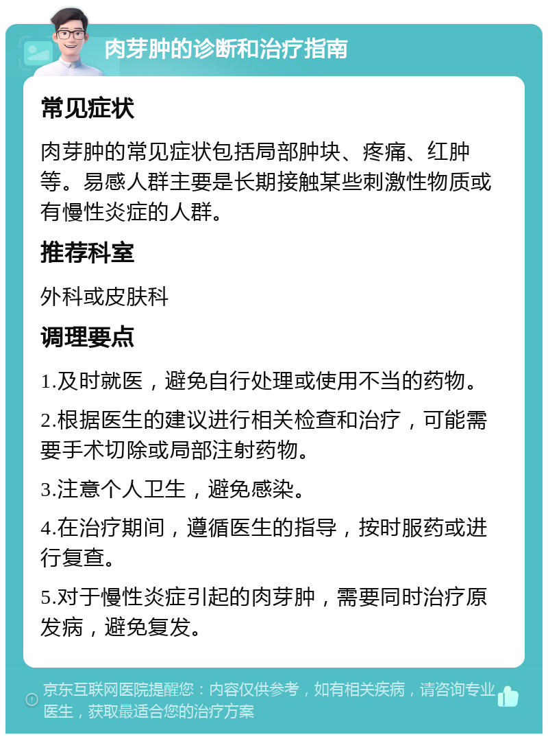 肉芽肿的诊断和治疗指南 常见症状 肉芽肿的常见症状包括局部肿块、疼痛、红肿等。易感人群主要是长期接触某些刺激性物质或有慢性炎症的人群。 推荐科室 外科或皮肤科 调理要点 1.及时就医，避免自行处理或使用不当的药物。 2.根据医生的建议进行相关检查和治疗，可能需要手术切除或局部注射药物。 3.注意个人卫生，避免感染。 4.在治疗期间，遵循医生的指导，按时服药或进行复查。 5.对于慢性炎症引起的肉芽肿，需要同时治疗原发病，避免复发。