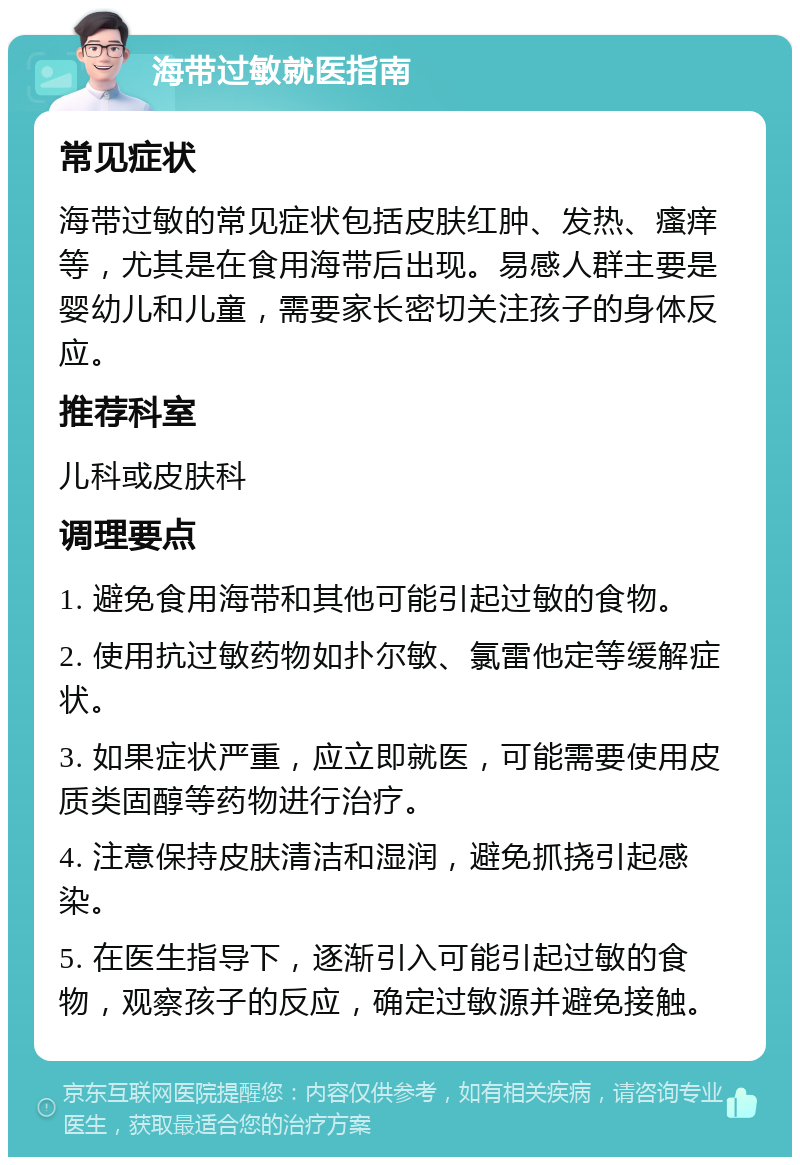 海带过敏就医指南 常见症状 海带过敏的常见症状包括皮肤红肿、发热、瘙痒等，尤其是在食用海带后出现。易感人群主要是婴幼儿和儿童，需要家长密切关注孩子的身体反应。 推荐科室 儿科或皮肤科 调理要点 1. 避免食用海带和其他可能引起过敏的食物。 2. 使用抗过敏药物如扑尔敏、氯雷他定等缓解症状。 3. 如果症状严重，应立即就医，可能需要使用皮质类固醇等药物进行治疗。 4. 注意保持皮肤清洁和湿润，避免抓挠引起感染。 5. 在医生指导下，逐渐引入可能引起过敏的食物，观察孩子的反应，确定过敏源并避免接触。