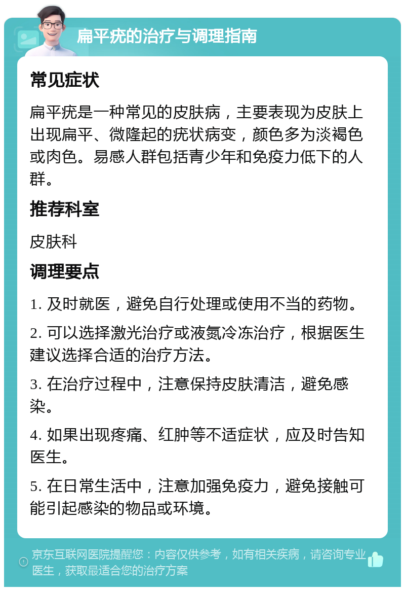 扁平疣的治疗与调理指南 常见症状 扁平疣是一种常见的皮肤病，主要表现为皮肤上出现扁平、微隆起的疣状病变，颜色多为淡褐色或肉色。易感人群包括青少年和免疫力低下的人群。 推荐科室 皮肤科 调理要点 1. 及时就医，避免自行处理或使用不当的药物。 2. 可以选择激光治疗或液氮冷冻治疗，根据医生建议选择合适的治疗方法。 3. 在治疗过程中，注意保持皮肤清洁，避免感染。 4. 如果出现疼痛、红肿等不适症状，应及时告知医生。 5. 在日常生活中，注意加强免疫力，避免接触可能引起感染的物品或环境。