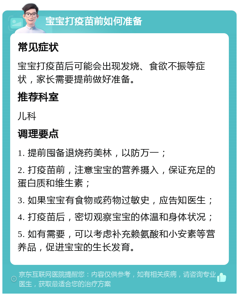 宝宝打疫苗前如何准备 常见症状 宝宝打疫苗后可能会出现发烧、食欲不振等症状，家长需要提前做好准备。 推荐科室 儿科 调理要点 1. 提前囤备退烧药美林，以防万一； 2. 打疫苗前，注意宝宝的营养摄入，保证充足的蛋白质和维生素； 3. 如果宝宝有食物或药物过敏史，应告知医生； 4. 打疫苗后，密切观察宝宝的体温和身体状况； 5. 如有需要，可以考虑补充赖氨酸和小安素等营养品，促进宝宝的生长发育。