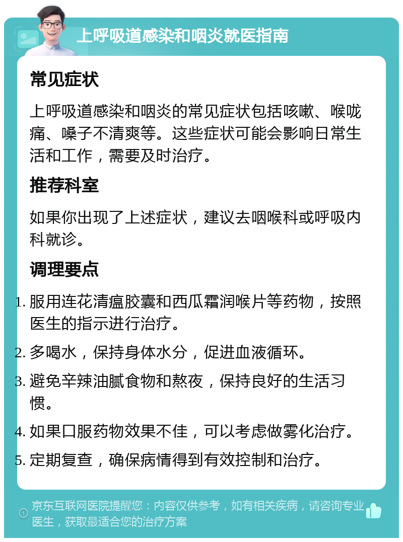 上呼吸道感染和咽炎就医指南 常见症状 上呼吸道感染和咽炎的常见症状包括咳嗽、喉咙痛、嗓子不清爽等。这些症状可能会影响日常生活和工作，需要及时治疗。 推荐科室 如果你出现了上述症状，建议去咽喉科或呼吸内科就诊。 调理要点 服用连花清瘟胶囊和西瓜霜润喉片等药物，按照医生的指示进行治疗。 多喝水，保持身体水分，促进血液循环。 避免辛辣油腻食物和熬夜，保持良好的生活习惯。 如果口服药物效果不佳，可以考虑做雾化治疗。 定期复查，确保病情得到有效控制和治疗。