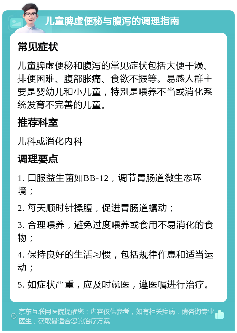 儿童脾虚便秘与腹泻的调理指南 常见症状 儿童脾虚便秘和腹泻的常见症状包括大便干燥、排便困难、腹部胀痛、食欲不振等。易感人群主要是婴幼儿和小儿童，特别是喂养不当或消化系统发育不完善的儿童。 推荐科室 儿科或消化内科 调理要点 1. 口服益生菌如BB-12，调节胃肠道微生态环境； 2. 每天顺时针揉腹，促进胃肠道蠕动； 3. 合理喂养，避免过度喂养或食用不易消化的食物； 4. 保持良好的生活习惯，包括规律作息和适当运动； 5. 如症状严重，应及时就医，遵医嘱进行治疗。