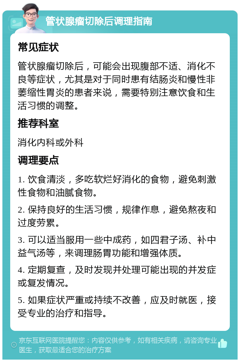 管状腺瘤切除后调理指南 常见症状 管状腺瘤切除后，可能会出现腹部不适、消化不良等症状，尤其是对于同时患有结肠炎和慢性非萎缩性胃炎的患者来说，需要特别注意饮食和生活习惯的调整。 推荐科室 消化内科或外科 调理要点 1. 饮食清淡，多吃软烂好消化的食物，避免刺激性食物和油腻食物。 2. 保持良好的生活习惯，规律作息，避免熬夜和过度劳累。 3. 可以适当服用一些中成药，如四君子汤、补中益气汤等，来调理肠胃功能和增强体质。 4. 定期复查，及时发现并处理可能出现的并发症或复发情况。 5. 如果症状严重或持续不改善，应及时就医，接受专业的治疗和指导。