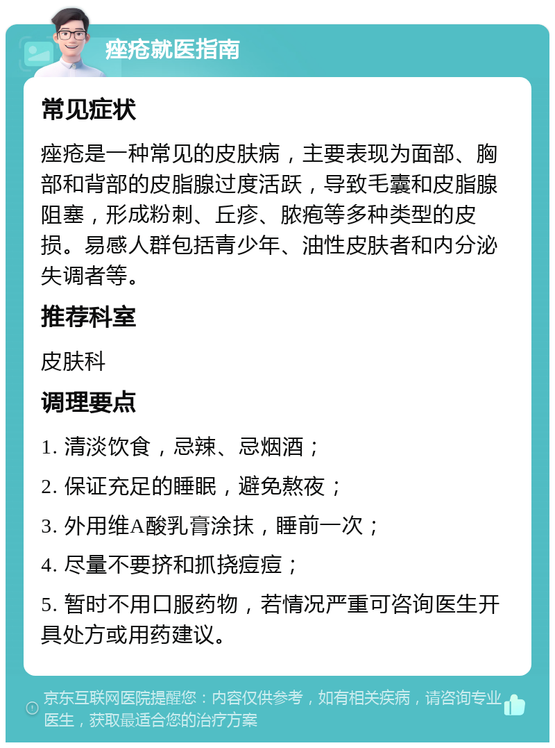 痤疮就医指南 常见症状 痤疮是一种常见的皮肤病，主要表现为面部、胸部和背部的皮脂腺过度活跃，导致毛囊和皮脂腺阻塞，形成粉刺、丘疹、脓疱等多种类型的皮损。易感人群包括青少年、油性皮肤者和内分泌失调者等。 推荐科室 皮肤科 调理要点 1. 清淡饮食，忌辣、忌烟酒； 2. 保证充足的睡眠，避免熬夜； 3. 外用维A酸乳膏涂抹，睡前一次； 4. 尽量不要挤和抓挠痘痘； 5. 暂时不用口服药物，若情况严重可咨询医生开具处方或用药建议。