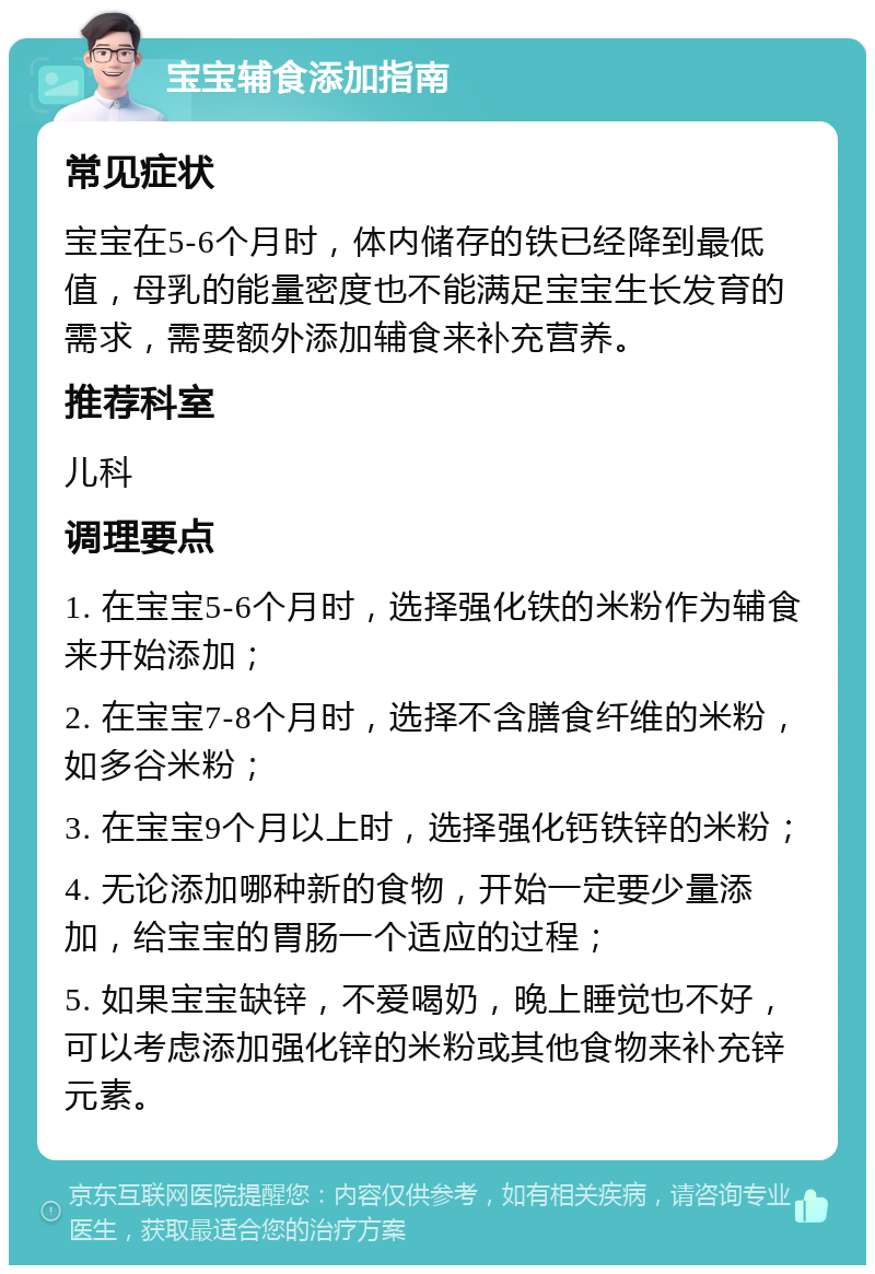 宝宝辅食添加指南 常见症状 宝宝在5-6个月时，体内储存的铁已经降到最低值，母乳的能量密度也不能满足宝宝生长发育的需求，需要额外添加辅食来补充营养。 推荐科室 儿科 调理要点 1. 在宝宝5-6个月时，选择强化铁的米粉作为辅食来开始添加； 2. 在宝宝7-8个月时，选择不含膳食纤维的米粉，如多谷米粉； 3. 在宝宝9个月以上时，选择强化钙铁锌的米粉； 4. 无论添加哪种新的食物，开始一定要少量添加，给宝宝的胃肠一个适应的过程； 5. 如果宝宝缺锌，不爱喝奶，晚上睡觉也不好，可以考虑添加强化锌的米粉或其他食物来补充锌元素。