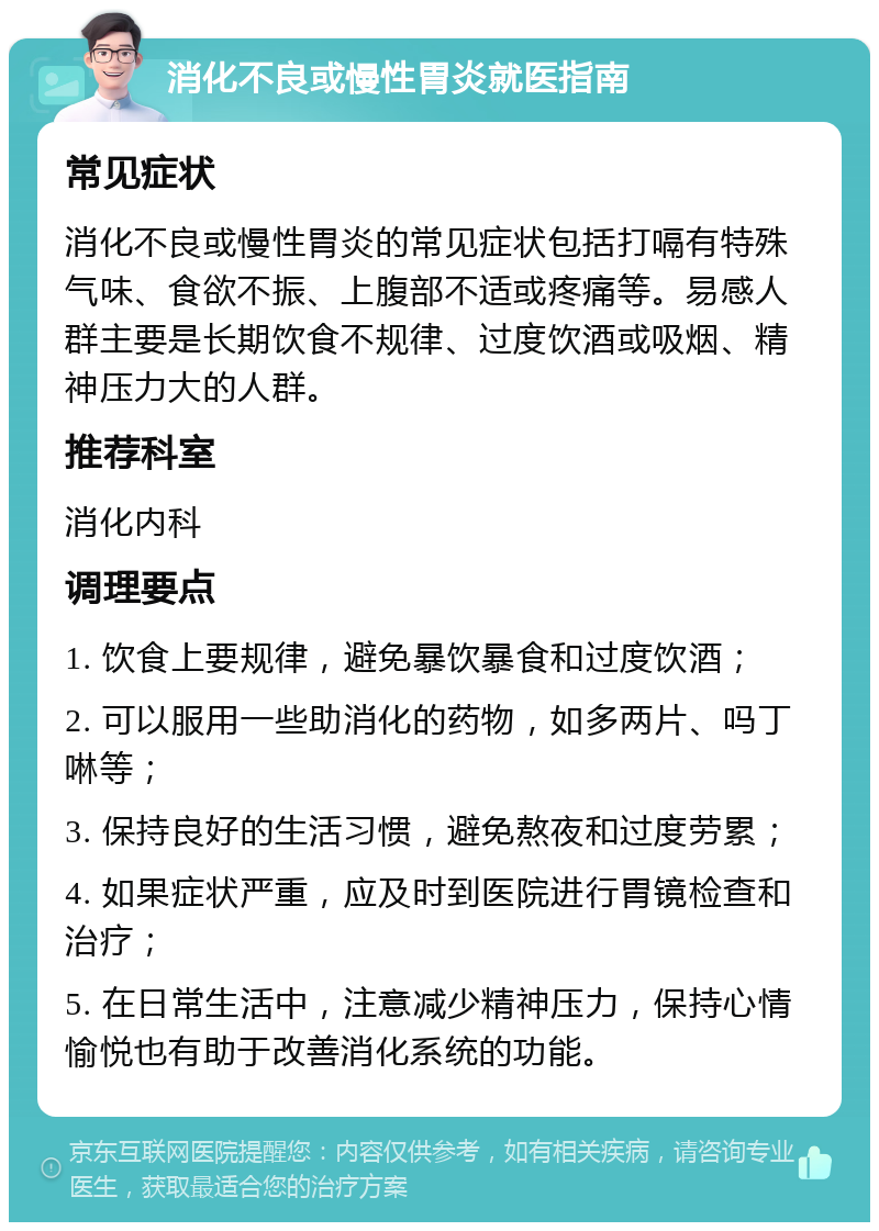 消化不良或慢性胃炎就医指南 常见症状 消化不良或慢性胃炎的常见症状包括打嗝有特殊气味、食欲不振、上腹部不适或疼痛等。易感人群主要是长期饮食不规律、过度饮酒或吸烟、精神压力大的人群。 推荐科室 消化内科 调理要点 1. 饮食上要规律，避免暴饮暴食和过度饮酒； 2. 可以服用一些助消化的药物，如多两片、吗丁啉等； 3. 保持良好的生活习惯，避免熬夜和过度劳累； 4. 如果症状严重，应及时到医院进行胃镜检查和治疗； 5. 在日常生活中，注意减少精神压力，保持心情愉悦也有助于改善消化系统的功能。