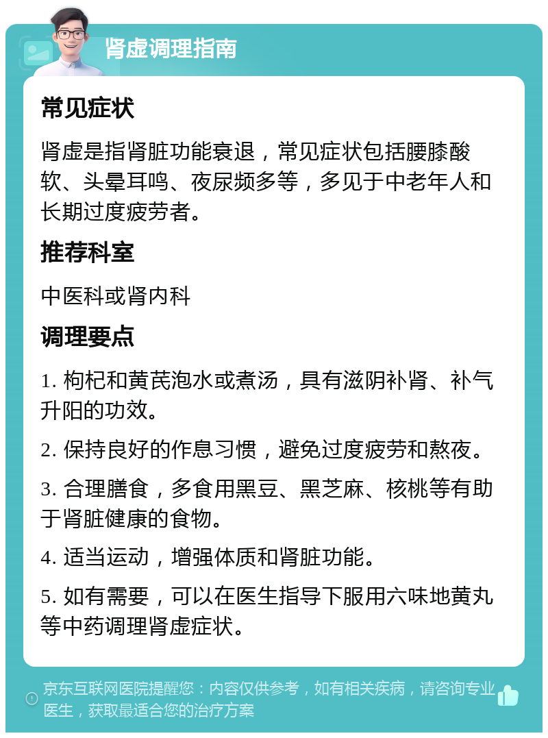 肾虚调理指南 常见症状 肾虚是指肾脏功能衰退，常见症状包括腰膝酸软、头晕耳鸣、夜尿频多等，多见于中老年人和长期过度疲劳者。 推荐科室 中医科或肾内科 调理要点 1. 枸杞和黄芪泡水或煮汤，具有滋阴补肾、补气升阳的功效。 2. 保持良好的作息习惯，避免过度疲劳和熬夜。 3. 合理膳食，多食用黑豆、黑芝麻、核桃等有助于肾脏健康的食物。 4. 适当运动，增强体质和肾脏功能。 5. 如有需要，可以在医生指导下服用六味地黄丸等中药调理肾虚症状。