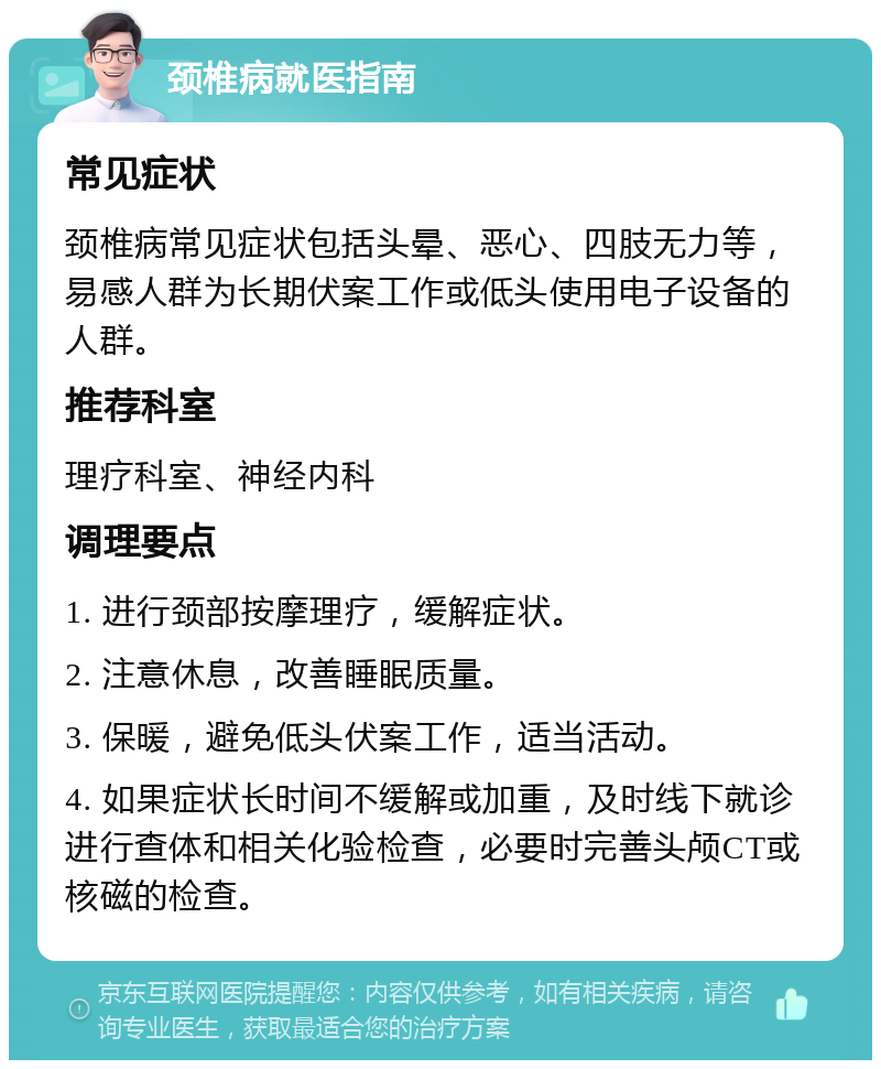 颈椎病就医指南 常见症状 颈椎病常见症状包括头晕、恶心、四肢无力等，易感人群为长期伏案工作或低头使用电子设备的人群。 推荐科室 理疗科室、神经内科 调理要点 1. 进行颈部按摩理疗，缓解症状。 2. 注意休息，改善睡眠质量。 3. 保暖，避免低头伏案工作，适当活动。 4. 如果症状长时间不缓解或加重，及时线下就诊进行查体和相关化验检查，必要时完善头颅CT或核磁的检查。