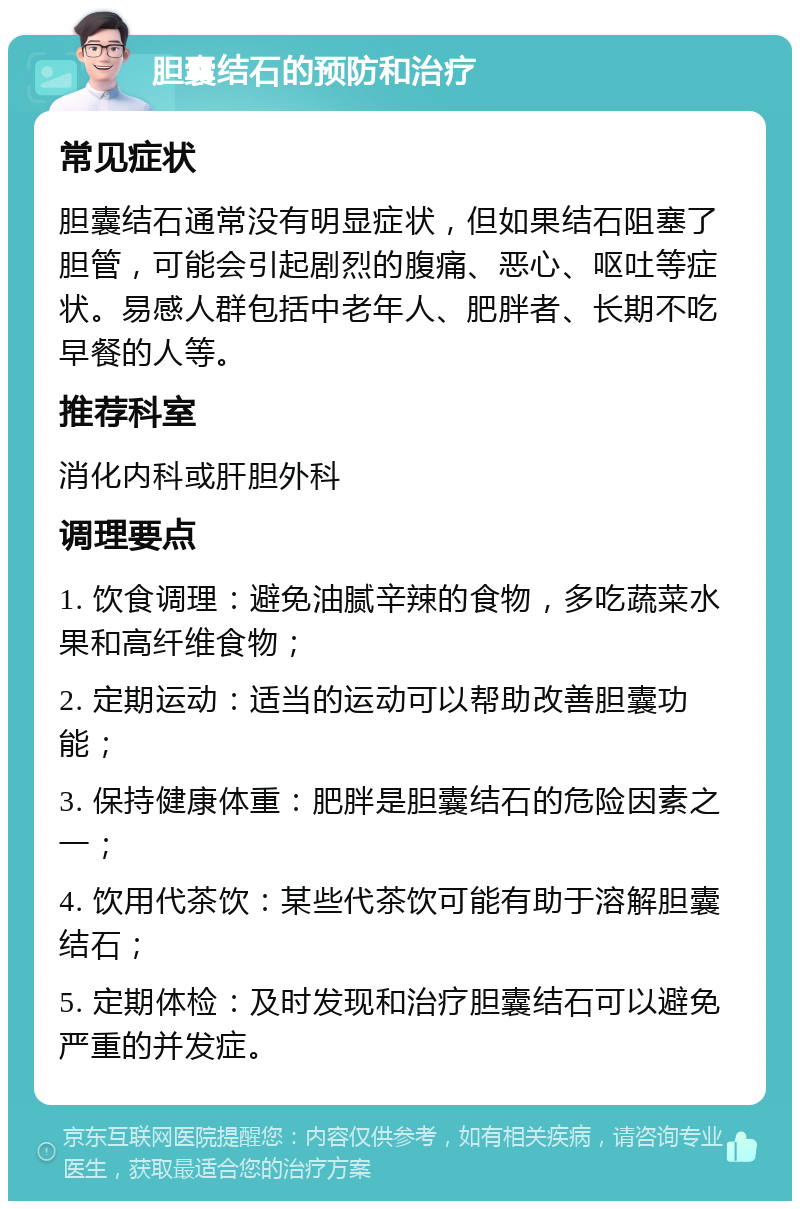 胆囊结石的预防和治疗 常见症状 胆囊结石通常没有明显症状，但如果结石阻塞了胆管，可能会引起剧烈的腹痛、恶心、呕吐等症状。易感人群包括中老年人、肥胖者、长期不吃早餐的人等。 推荐科室 消化内科或肝胆外科 调理要点 1. 饮食调理：避免油腻辛辣的食物，多吃蔬菜水果和高纤维食物； 2. 定期运动：适当的运动可以帮助改善胆囊功能； 3. 保持健康体重：肥胖是胆囊结石的危险因素之一； 4. 饮用代茶饮：某些代茶饮可能有助于溶解胆囊结石； 5. 定期体检：及时发现和治疗胆囊结石可以避免严重的并发症。