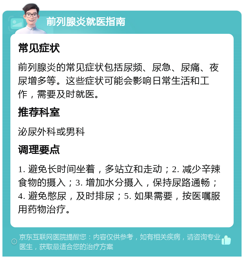 前列腺炎就医指南 常见症状 前列腺炎的常见症状包括尿频、尿急、尿痛、夜尿增多等。这些症状可能会影响日常生活和工作，需要及时就医。 推荐科室 泌尿外科或男科 调理要点 1. 避免长时间坐着，多站立和走动；2. 减少辛辣食物的摄入；3. 增加水分摄入，保持尿路通畅；4. 避免憋尿，及时排尿；5. 如果需要，按医嘱服用药物治疗。