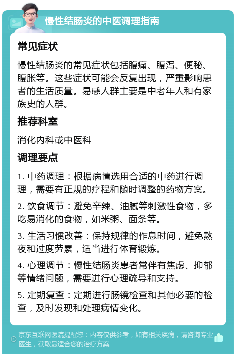 慢性结肠炎的中医调理指南 常见症状 慢性结肠炎的常见症状包括腹痛、腹泻、便秘、腹胀等。这些症状可能会反复出现，严重影响患者的生活质量。易感人群主要是中老年人和有家族史的人群。 推荐科室 消化内科或中医科 调理要点 1. 中药调理：根据病情选用合适的中药进行调理，需要有正规的疗程和随时调整的药物方案。 2. 饮食调节：避免辛辣、油腻等刺激性食物，多吃易消化的食物，如米粥、面条等。 3. 生活习惯改善：保持规律的作息时间，避免熬夜和过度劳累，适当进行体育锻炼。 4. 心理调节：慢性结肠炎患者常伴有焦虑、抑郁等情绪问题，需要进行心理疏导和支持。 5. 定期复查：定期进行肠镜检查和其他必要的检查，及时发现和处理病情变化。