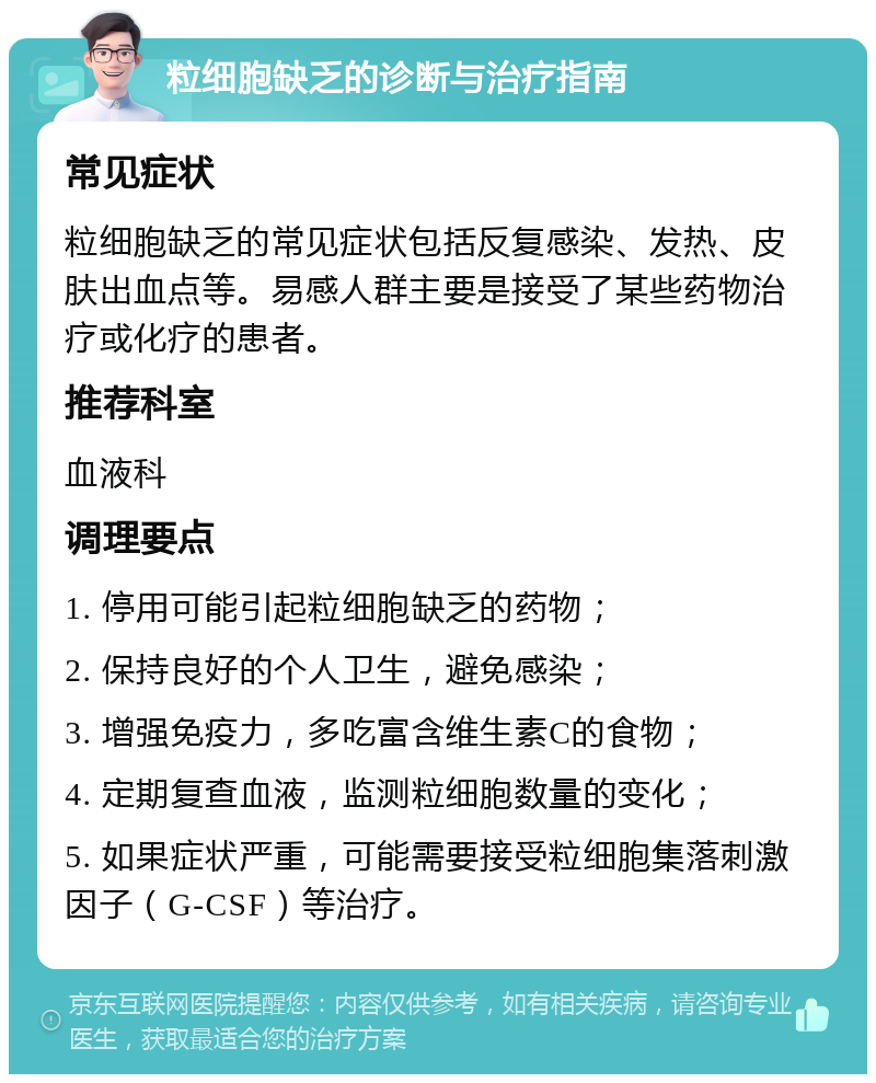 粒细胞缺乏的诊断与治疗指南 常见症状 粒细胞缺乏的常见症状包括反复感染、发热、皮肤出血点等。易感人群主要是接受了某些药物治疗或化疗的患者。 推荐科室 血液科 调理要点 1. 停用可能引起粒细胞缺乏的药物； 2. 保持良好的个人卫生，避免感染； 3. 增强免疫力，多吃富含维生素C的食物； 4. 定期复查血液，监测粒细胞数量的变化； 5. 如果症状严重，可能需要接受粒细胞集落刺激因子（G-CSF）等治疗。