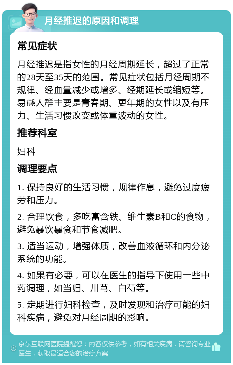 月经推迟的原因和调理 常见症状 月经推迟是指女性的月经周期延长，超过了正常的28天至35天的范围。常见症状包括月经周期不规律、经血量减少或增多、经期延长或缩短等。易感人群主要是青春期、更年期的女性以及有压力、生活习惯改变或体重波动的女性。 推荐科室 妇科 调理要点 1. 保持良好的生活习惯，规律作息，避免过度疲劳和压力。 2. 合理饮食，多吃富含铁、维生素B和C的食物，避免暴饮暴食和节食减肥。 3. 适当运动，增强体质，改善血液循环和内分泌系统的功能。 4. 如果有必要，可以在医生的指导下使用一些中药调理，如当归、川芎、白芍等。 5. 定期进行妇科检查，及时发现和治疗可能的妇科疾病，避免对月经周期的影响。