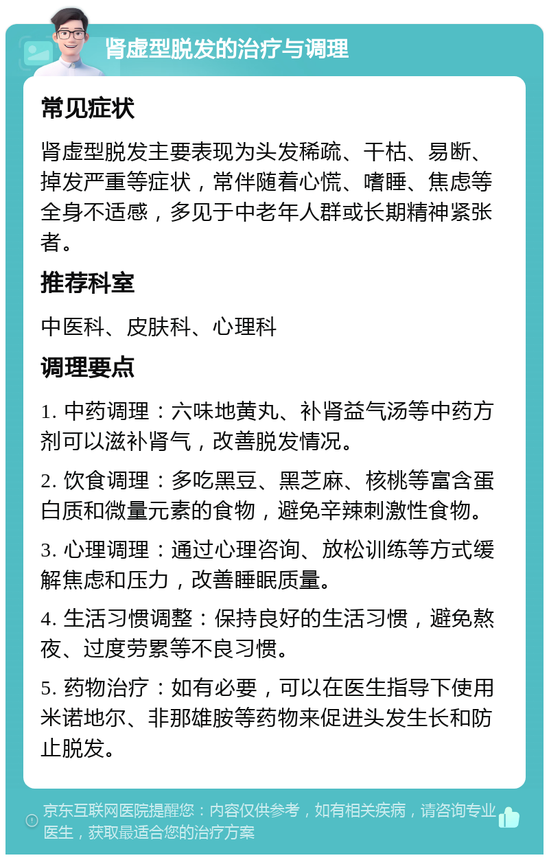 肾虚型脱发的治疗与调理 常见症状 肾虚型脱发主要表现为头发稀疏、干枯、易断、掉发严重等症状，常伴随着心慌、嗜睡、焦虑等全身不适感，多见于中老年人群或长期精神紧张者。 推荐科室 中医科、皮肤科、心理科 调理要点 1. 中药调理：六味地黄丸、补肾益气汤等中药方剂可以滋补肾气，改善脱发情况。 2. 饮食调理：多吃黑豆、黑芝麻、核桃等富含蛋白质和微量元素的食物，避免辛辣刺激性食物。 3. 心理调理：通过心理咨询、放松训练等方式缓解焦虑和压力，改善睡眠质量。 4. 生活习惯调整：保持良好的生活习惯，避免熬夜、过度劳累等不良习惯。 5. 药物治疗：如有必要，可以在医生指导下使用米诺地尔、非那雄胺等药物来促进头发生长和防止脱发。