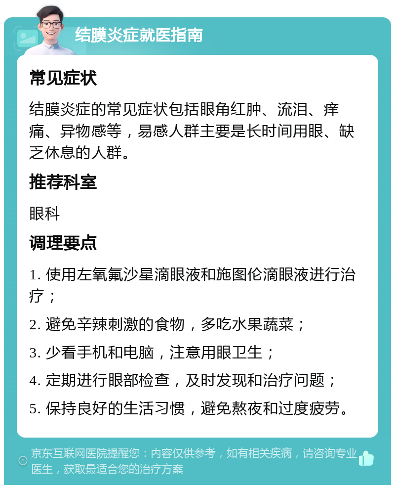 结膜炎症就医指南 常见症状 结膜炎症的常见症状包括眼角红肿、流泪、痒痛、异物感等，易感人群主要是长时间用眼、缺乏休息的人群。 推荐科室 眼科 调理要点 1. 使用左氧氟沙星滴眼液和施图伦滴眼液进行治疗； 2. 避免辛辣刺激的食物，多吃水果蔬菜； 3. 少看手机和电脑，注意用眼卫生； 4. 定期进行眼部检查，及时发现和治疗问题； 5. 保持良好的生活习惯，避免熬夜和过度疲劳。