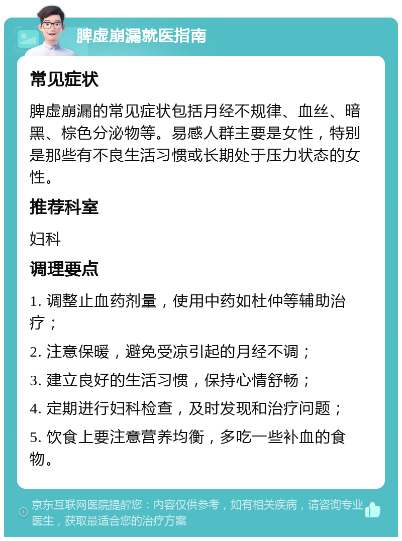 脾虚崩漏就医指南 常见症状 脾虚崩漏的常见症状包括月经不规律、血丝、暗黑、棕色分泌物等。易感人群主要是女性，特别是那些有不良生活习惯或长期处于压力状态的女性。 推荐科室 妇科 调理要点 1. 调整止血药剂量，使用中药如杜仲等辅助治疗； 2. 注意保暖，避免受凉引起的月经不调； 3. 建立良好的生活习惯，保持心情舒畅； 4. 定期进行妇科检查，及时发现和治疗问题； 5. 饮食上要注意营养均衡，多吃一些补血的食物。