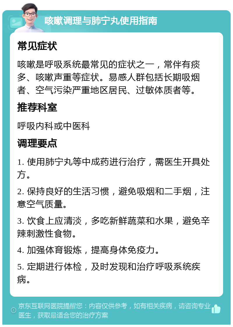 咳嗽调理与肺宁丸使用指南 常见症状 咳嗽是呼吸系统最常见的症状之一，常伴有痰多、咳嗽声重等症状。易感人群包括长期吸烟者、空气污染严重地区居民、过敏体质者等。 推荐科室 呼吸内科或中医科 调理要点 1. 使用肺宁丸等中成药进行治疗，需医生开具处方。 2. 保持良好的生活习惯，避免吸烟和二手烟，注意空气质量。 3. 饮食上应清淡，多吃新鲜蔬菜和水果，避免辛辣刺激性食物。 4. 加强体育锻炼，提高身体免疫力。 5. 定期进行体检，及时发现和治疗呼吸系统疾病。