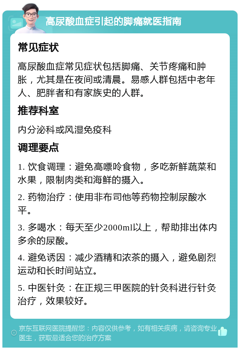 高尿酸血症引起的脚痛就医指南 常见症状 高尿酸血症常见症状包括脚痛、关节疼痛和肿胀，尤其是在夜间或清晨。易感人群包括中老年人、肥胖者和有家族史的人群。 推荐科室 内分泌科或风湿免疫科 调理要点 1. 饮食调理：避免高嘌呤食物，多吃新鲜蔬菜和水果，限制肉类和海鲜的摄入。 2. 药物治疗：使用非布司他等药物控制尿酸水平。 3. 多喝水：每天至少2000ml以上，帮助排出体内多余的尿酸。 4. 避免诱因：减少酒精和浓茶的摄入，避免剧烈运动和长时间站立。 5. 中医针灸：在正规三甲医院的针灸科进行针灸治疗，效果较好。