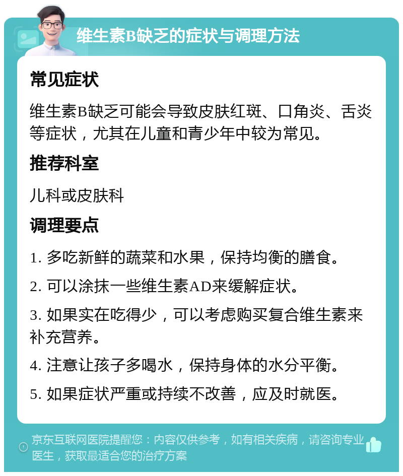 维生素B缺乏的症状与调理方法 常见症状 维生素B缺乏可能会导致皮肤红斑、口角炎、舌炎等症状，尤其在儿童和青少年中较为常见。 推荐科室 儿科或皮肤科 调理要点 1. 多吃新鲜的蔬菜和水果，保持均衡的膳食。 2. 可以涂抹一些维生素AD来缓解症状。 3. 如果实在吃得少，可以考虑购买复合维生素来补充营养。 4. 注意让孩子多喝水，保持身体的水分平衡。 5. 如果症状严重或持续不改善，应及时就医。