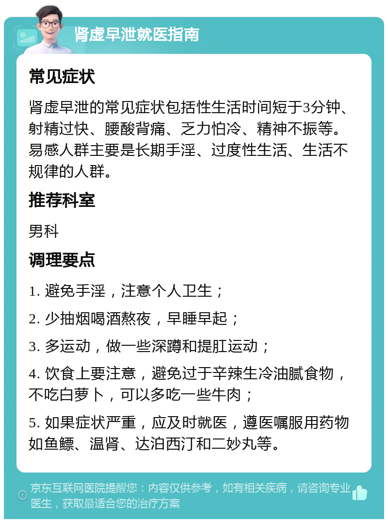 肾虚早泄就医指南 常见症状 肾虚早泄的常见症状包括性生活时间短于3分钟、射精过快、腰酸背痛、乏力怕冷、精神不振等。易感人群主要是长期手淫、过度性生活、生活不规律的人群。 推荐科室 男科 调理要点 1. 避免手淫，注意个人卫生； 2. 少抽烟喝酒熬夜，早睡早起； 3. 多运动，做一些深蹲和提肛运动； 4. 饮食上要注意，避免过于辛辣生冷油腻食物，不吃白萝卜，可以多吃一些牛肉； 5. 如果症状严重，应及时就医，遵医嘱服用药物如鱼鳔、温肾、达泊西汀和二妙丸等。