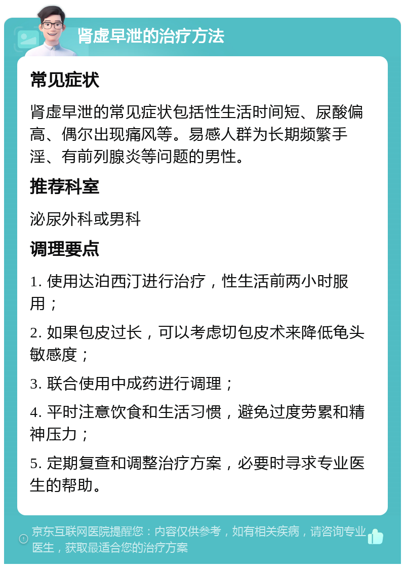 肾虚早泄的治疗方法 常见症状 肾虚早泄的常见症状包括性生活时间短、尿酸偏高、偶尔出现痛风等。易感人群为长期频繁手淫、有前列腺炎等问题的男性。 推荐科室 泌尿外科或男科 调理要点 1. 使用达泊西汀进行治疗，性生活前两小时服用； 2. 如果包皮过长，可以考虑切包皮术来降低龟头敏感度； 3. 联合使用中成药进行调理； 4. 平时注意饮食和生活习惯，避免过度劳累和精神压力； 5. 定期复查和调整治疗方案，必要时寻求专业医生的帮助。