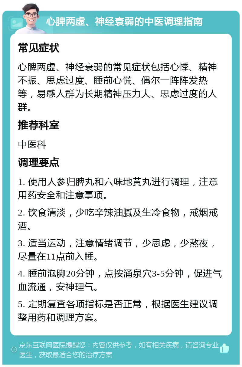 心脾两虚、神经衰弱的中医调理指南 常见症状 心脾两虚、神经衰弱的常见症状包括心悸、精神不振、思虑过度、睡前心慌、偶尔一阵阵发热等，易感人群为长期精神压力大、思虑过度的人群。 推荐科室 中医科 调理要点 1. 使用人参归脾丸和六味地黄丸进行调理，注意用药安全和注意事项。 2. 饮食清淡，少吃辛辣油腻及生冷食物，戒烟戒酒。 3. 适当运动，注意情绪调节，少思虑，少熬夜，尽量在11点前入睡。 4. 睡前泡脚20分钟，点按涌泉穴3-5分钟，促进气血流通，安神理气。 5. 定期复查各项指标是否正常，根据医生建议调整用药和调理方案。