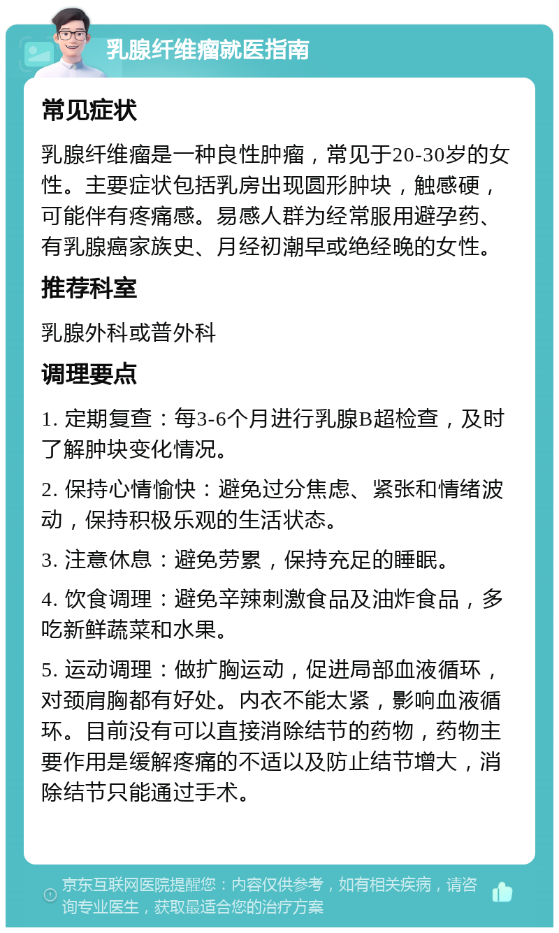 乳腺纤维瘤就医指南 常见症状 乳腺纤维瘤是一种良性肿瘤，常见于20-30岁的女性。主要症状包括乳房出现圆形肿块，触感硬，可能伴有疼痛感。易感人群为经常服用避孕药、有乳腺癌家族史、月经初潮早或绝经晚的女性。 推荐科室 乳腺外科或普外科 调理要点 1. 定期复查：每3-6个月进行乳腺B超检查，及时了解肿块变化情况。 2. 保持心情愉快：避免过分焦虑、紧张和情绪波动，保持积极乐观的生活状态。 3. 注意休息：避免劳累，保持充足的睡眠。 4. 饮食调理：避免辛辣刺激食品及油炸食品，多吃新鲜蔬菜和水果。 5. 运动调理：做扩胸运动，促进局部血液循环，对颈肩胸都有好处。内衣不能太紧，影响血液循环。目前没有可以直接消除结节的药物，药物主要作用是缓解疼痛的不适以及防止结节增大，消除结节只能通过手术。