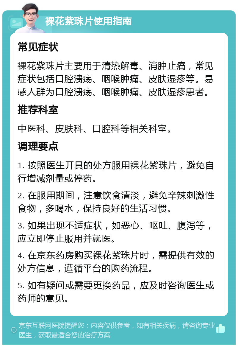 裸花紫珠片使用指南 常见症状 裸花紫珠片主要用于清热解毒、消肿止痛，常见症状包括口腔溃疡、咽喉肿痛、皮肤湿疹等。易感人群为口腔溃疡、咽喉肿痛、皮肤湿疹患者。 推荐科室 中医科、皮肤科、口腔科等相关科室。 调理要点 1. 按照医生开具的处方服用裸花紫珠片，避免自行增减剂量或停药。 2. 在服用期间，注意饮食清淡，避免辛辣刺激性食物，多喝水，保持良好的生活习惯。 3. 如果出现不适症状，如恶心、呕吐、腹泻等，应立即停止服用并就医。 4. 在京东药房购买裸花紫珠片时，需提供有效的处方信息，遵循平台的购药流程。 5. 如有疑问或需要更换药品，应及时咨询医生或药师的意见。