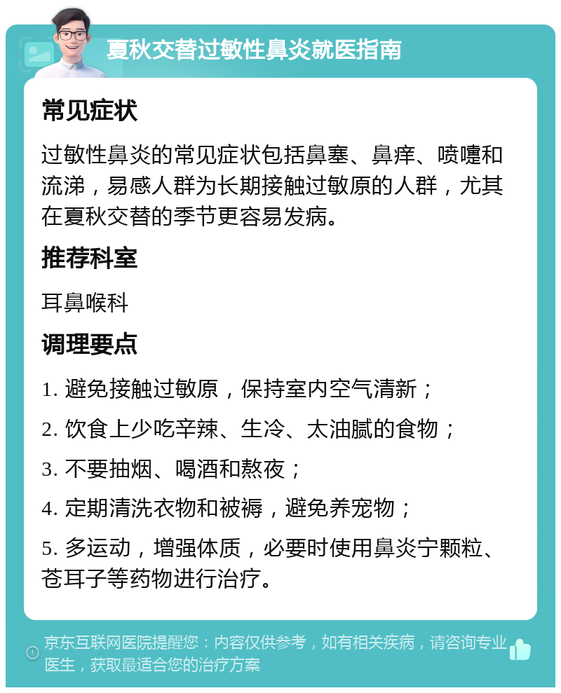 夏秋交替过敏性鼻炎就医指南 常见症状 过敏性鼻炎的常见症状包括鼻塞、鼻痒、喷嚏和流涕，易感人群为长期接触过敏原的人群，尤其在夏秋交替的季节更容易发病。 推荐科室 耳鼻喉科 调理要点 1. 避免接触过敏原，保持室内空气清新； 2. 饮食上少吃辛辣、生冷、太油腻的食物； 3. 不要抽烟、喝酒和熬夜； 4. 定期清洗衣物和被褥，避免养宠物； 5. 多运动，增强体质，必要时使用鼻炎宁颗粒、苍耳子等药物进行治疗。