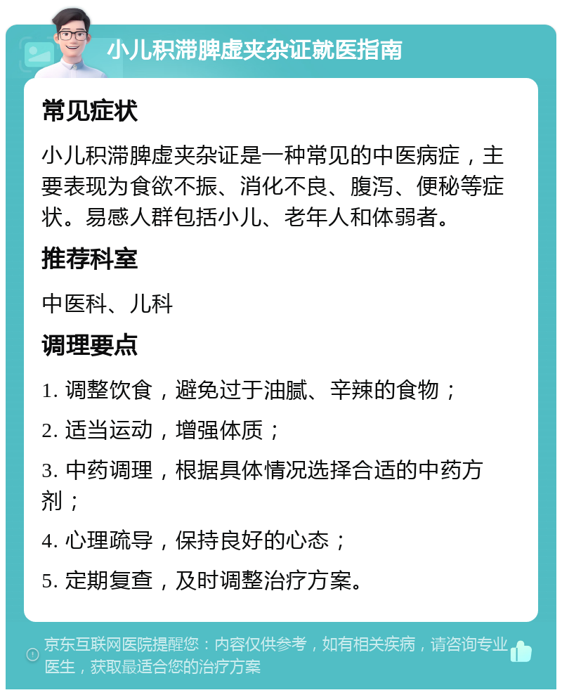 小儿积滞脾虚夹杂证就医指南 常见症状 小儿积滞脾虚夹杂证是一种常见的中医病症，主要表现为食欲不振、消化不良、腹泻、便秘等症状。易感人群包括小儿、老年人和体弱者。 推荐科室 中医科、儿科 调理要点 1. 调整饮食，避免过于油腻、辛辣的食物； 2. 适当运动，增强体质； 3. 中药调理，根据具体情况选择合适的中药方剂； 4. 心理疏导，保持良好的心态； 5. 定期复查，及时调整治疗方案。