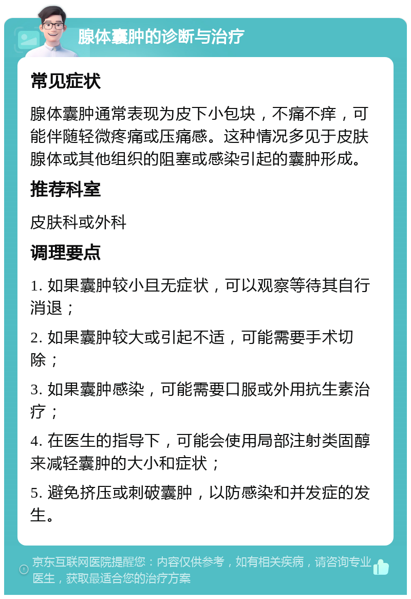 腺体囊肿的诊断与治疗 常见症状 腺体囊肿通常表现为皮下小包块，不痛不痒，可能伴随轻微疼痛或压痛感。这种情况多见于皮肤腺体或其他组织的阻塞或感染引起的囊肿形成。 推荐科室 皮肤科或外科 调理要点 1. 如果囊肿较小且无症状，可以观察等待其自行消退； 2. 如果囊肿较大或引起不适，可能需要手术切除； 3. 如果囊肿感染，可能需要口服或外用抗生素治疗； 4. 在医生的指导下，可能会使用局部注射类固醇来减轻囊肿的大小和症状； 5. 避免挤压或刺破囊肿，以防感染和并发症的发生。