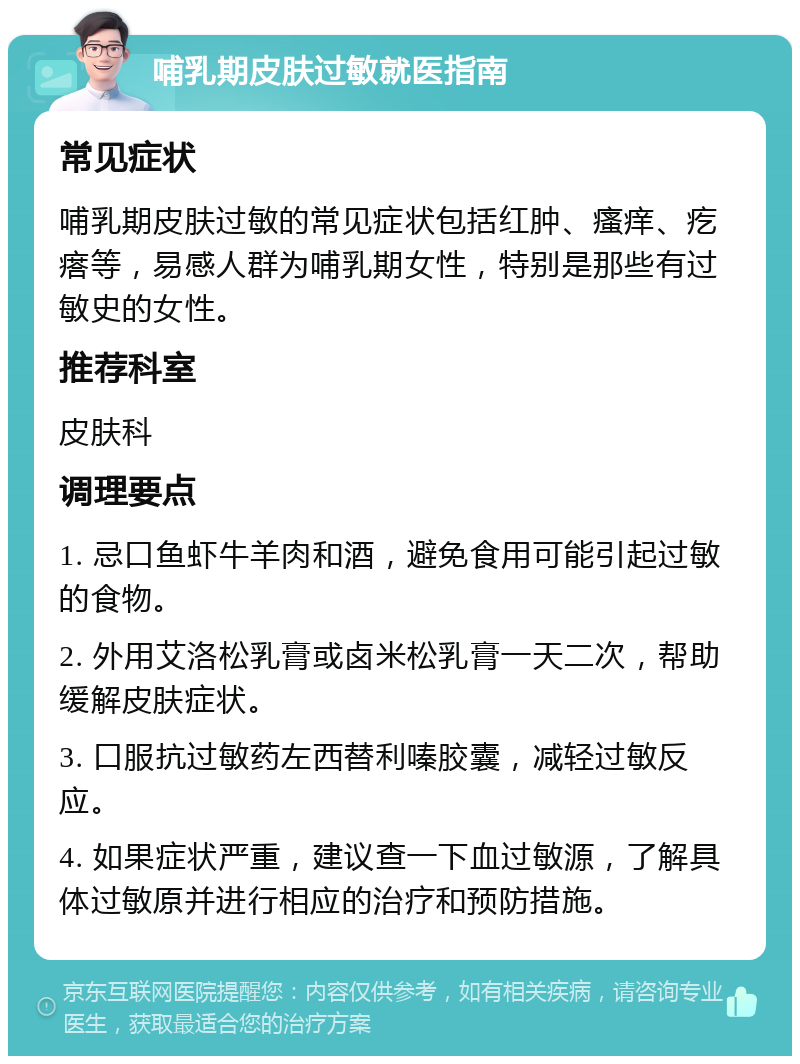 哺乳期皮肤过敏就医指南 常见症状 哺乳期皮肤过敏的常见症状包括红肿、瘙痒、疙瘩等，易感人群为哺乳期女性，特别是那些有过敏史的女性。 推荐科室 皮肤科 调理要点 1. 忌口鱼虾牛羊肉和酒，避免食用可能引起过敏的食物。 2. 外用艾洛松乳膏或卤米松乳膏一天二次，帮助缓解皮肤症状。 3. 口服抗过敏药左西替利嗪胶囊，减轻过敏反应。 4. 如果症状严重，建议查一下血过敏源，了解具体过敏原并进行相应的治疗和预防措施。