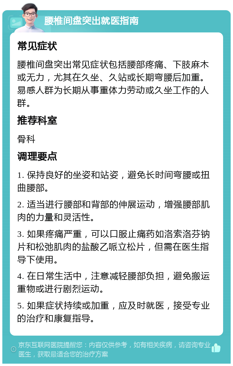 腰椎间盘突出就医指南 常见症状 腰椎间盘突出常见症状包括腰部疼痛、下肢麻木或无力，尤其在久坐、久站或长期弯腰后加重。易感人群为长期从事重体力劳动或久坐工作的人群。 推荐科室 骨科 调理要点 1. 保持良好的坐姿和站姿，避免长时间弯腰或扭曲腰部。 2. 适当进行腰部和背部的伸展运动，增强腰部肌肉的力量和灵活性。 3. 如果疼痛严重，可以口服止痛药如洛索洛芬钠片和松弛肌肉的盐酸乙哌立松片，但需在医生指导下使用。 4. 在日常生活中，注意减轻腰部负担，避免搬运重物或进行剧烈运动。 5. 如果症状持续或加重，应及时就医，接受专业的治疗和康复指导。