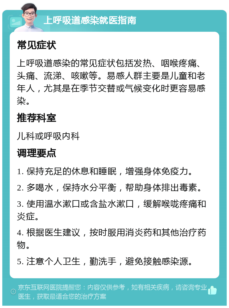 上呼吸道感染就医指南 常见症状 上呼吸道感染的常见症状包括发热、咽喉疼痛、头痛、流涕、咳嗽等。易感人群主要是儿童和老年人，尤其是在季节交替或气候变化时更容易感染。 推荐科室 儿科或呼吸内科 调理要点 1. 保持充足的休息和睡眠，增强身体免疫力。 2. 多喝水，保持水分平衡，帮助身体排出毒素。 3. 使用温水漱口或含盐水漱口，缓解喉咙疼痛和炎症。 4. 根据医生建议，按时服用消炎药和其他治疗药物。 5. 注意个人卫生，勤洗手，避免接触感染源。